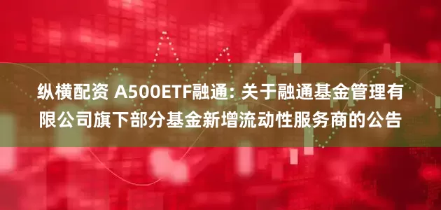 纵横配资 A500ETF融通: 关于融通基金管理有限公司旗下部分基金新增流动性服务商的公告