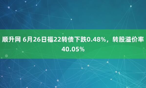 顺升网 6月26日福22转债下跌0.48%，转股溢价率40.05%