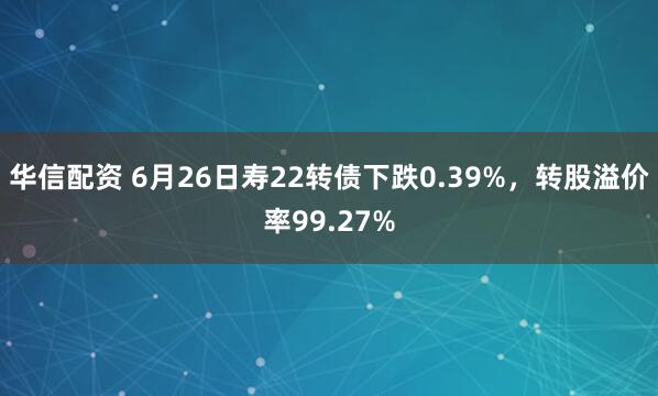 华信配资 6月26日寿22转债下跌0.39%，转股溢价率99.27%