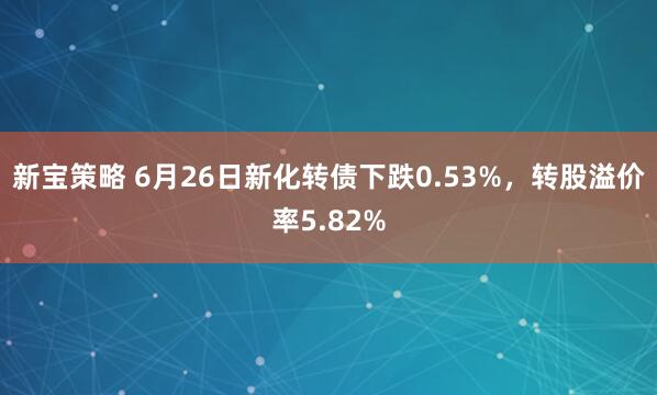 新宝策略 6月26日新化转债下跌0.53%，转股溢价率5.82%