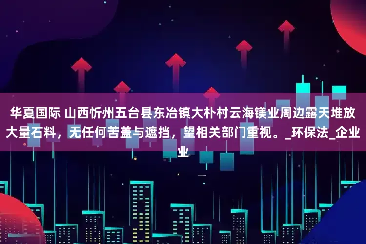 华夏国际 山西忻州五台县东冶镇大朴村云海镁业周边露天堆放大量石料，无任何苦盖与遮挡，望相关部门重视。_环保法_企业