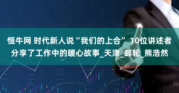 恒牛网 时代新人说“我们的上合” 10位讲述者分享了工作中的暖心故事_天津_邮轮_熊浩然
