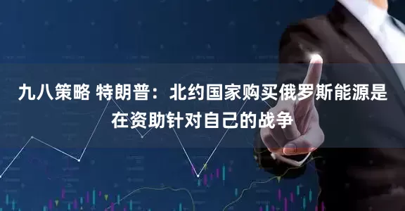 九八策略 特朗普：北约国家购买俄罗斯能源是在资助针对自己的战争