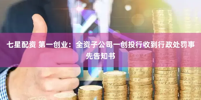 七星配资 第一创业：全资子公司一创投行收到行政处罚事先告知书