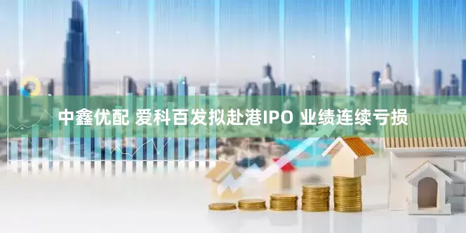 中鑫优配 爱科百发拟赴港IPO 业绩连续亏损